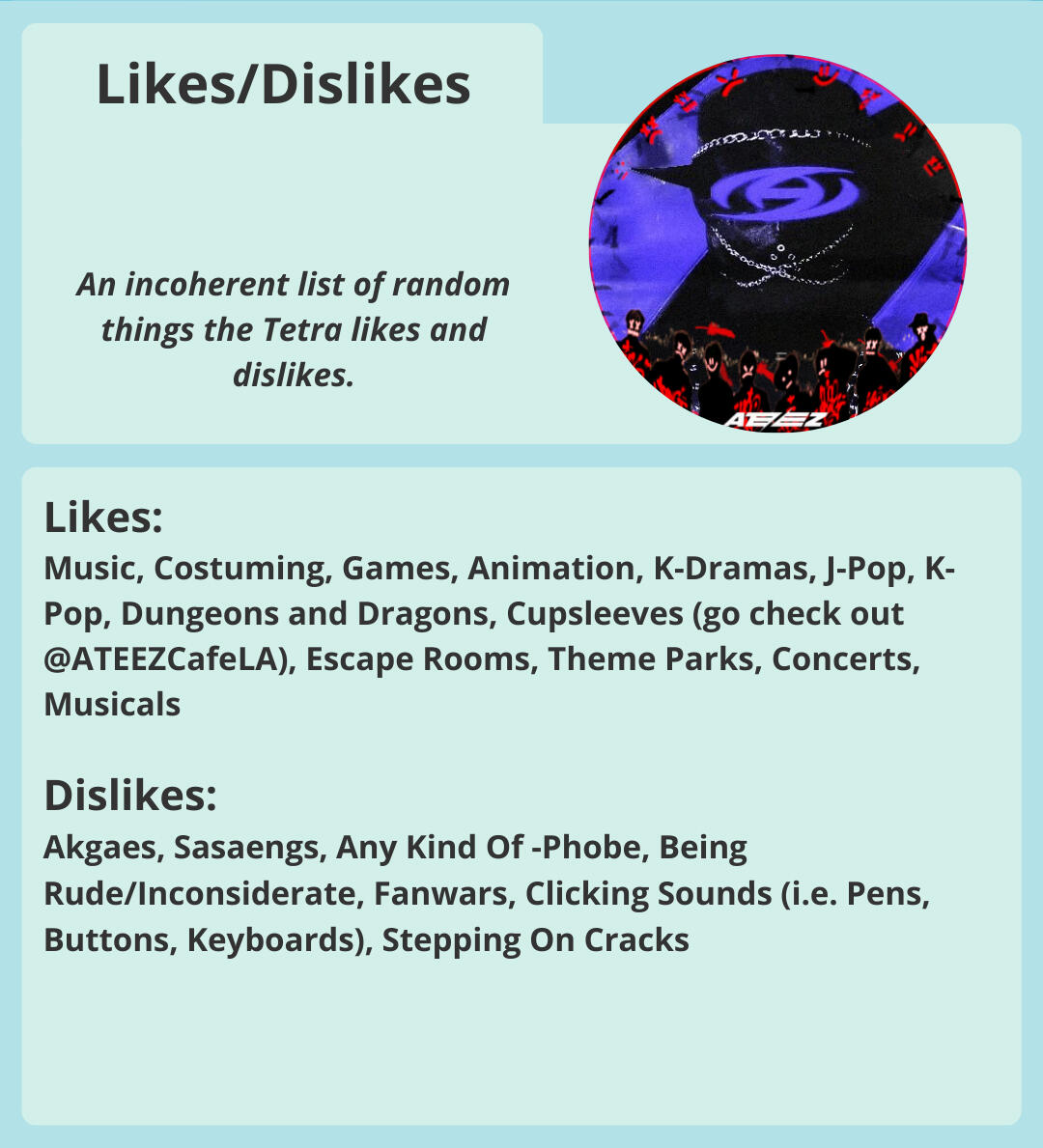 Likes/Dislikes: An incoherent list of things Tetra likes & dislikes. Likes: Music, Costuming, Games, Anime, K-Dramas, J-Pop, K-Pop, D.n.D, Cupsleeves, Escape Rooms, Theme Parks, Concerts, Musicals Dislikes: Fanwars, Clicking Sounds, Stepping On Cracks